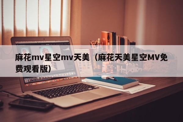 麻花mv星空mv天美（麻花天美星空MV免费观看版）