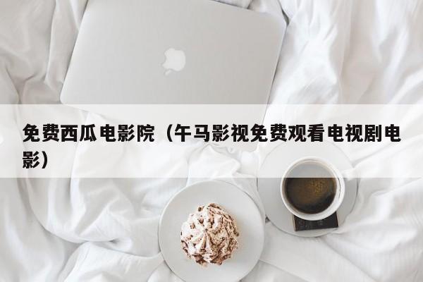 免费西瓜电影院（午马影视免费观看电视剧电影）